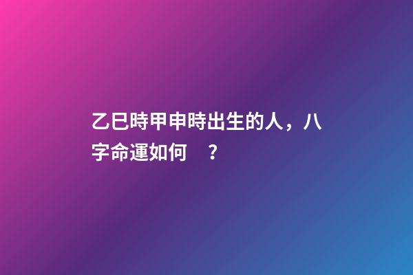 乙巳時甲申時出生的人，八字命運如何？